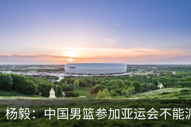 杨毅：中国男篮参加亚运会不能派二队或青年队打 必须要全力争冠